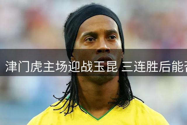 津门虎主场迎战玉昆 三连胜后能否延续强势表现？